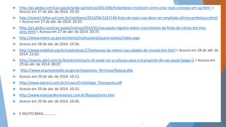  http://g1.globo.com/sao-paulo/anda-sp/noticia/2013/06/holandeses-mostram-como-criar-mais-ciclovias-em-sp.html < 
Acesso em 27 de abr. de 2014. 20:30. 
 http://www1.folha.uol.com.br/cotidiano/2013/04/1267146-frota-de-taxis-nao-deve-ser-ampliada-afirma-prefeitura.shtml 
< Acesso em 27 de abr. de 2014. 20:32. 
 http://g1.globo.com/sao-paulo/noticia/2014/02/sao-paulo-registra-maior-crescimento-da-frota-de-carros-em-tres-anos. 
html < Acesso em 27 de abr. de 2014. 20:37. 
 http://www.metro.sp.gov.br/metro/institucional/quem-somos/index.aspx 
 Acesso em 28 de abr. de 2014. 19:56. 
 http://www.mobilize.org.br/estatisticas/27/extensao-do-metro-nas-cidades-do-mundo-km.html < Acesso em 28 de abr. de 
2014. 23:02. 
 http://exame.abril.com.br/brasil/noticias/o-vlt-pode-ser-a-solucao-para-o-transporte-de-sao-paulo?page=2 < Acesso em 
29 de abr. de 2014. 00:07. 
 http://www.arquivoestado.sp.gov.br/exposicao_ferrovias/fepasa.php 
 Acesso em 29 de abr. de 2014. 10:12. 
 http://www.sptrans.com.br/museu/Cronologia_Transporte.pdf 
 Acesso em 29 de abr. de 2014. 10:23. 
 http://www.estacoesferroviarias.com.br/fepasa/trens.htm 
 Acesso em 29 de abr. de 2014. 10:26. 
 E MUITO MAIS............ 
