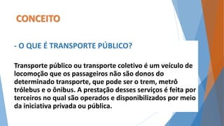 CONCEITO 
- O QUE É TRANSPORTE PÚBLICO? 
Transporte público ou transporte coletivo é um veículo de 
locomoção que os passageiros não são donos do 
determinado transporte, que pode ser o trem, metrô 
trólebus e o ônibus. A prestação desses serviços é feita por 
terceiros no qual são operados e disponibilizados por meio 
da iniciativa privada ou pública. 
 