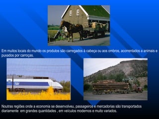 Em muitos locais do mundo os produtos são carregados à cabeça ou aos ombros, acorrentados a animais e puxados por carroças. Noutras regiões onde a economia se desenvolveu, passageiros e mercadorias são transportados diariamente  em grandes quantidades , em veículos modernos e muito variados. 