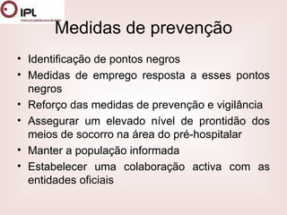 Medidas de prevenção Identificação de pontos negros  Medidas de emprego resposta a esses pontos negros  Reforço das medidas de prevenção e vigilância  Assegurar um elevado nível de prontidão dos meios de socorro na área do pré-hospitalar  Manter a população informada  Estabelecer uma colaboração activa com as entidades oficiais  