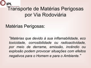 Transporte de Matérias Perigosas por Via Rodoviária Matérias Perigosas: “ Matérias que devido à sua inflamabilidade, eco toxicidade, corrosibilidade ou radioactividade, por meio de derrame, emissão, incêndio ou explosão podem provocar situações com efeitos negativos para o Homem e para o Ambiente. ” 