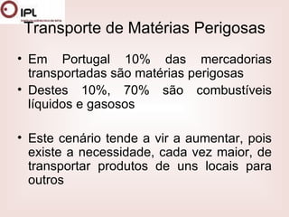Transporte de Matérias Perigosas Em Portugal 10% das mercadorias transportadas são matérias perigosas  Destes 10%, 70% são combustíveis líquidos e gasosos  Este cenário tende a vir a aumentar, pois existe a necessidade, cada vez maior, de transportar produtos de uns locais para outros  