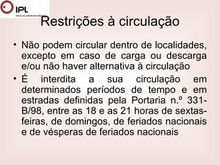 Restrições à circulação Não podem circular dentro de localidades, excepto em caso de carga ou descarga e/ou não haver alternativa à circulação  É interdita a sua circulação em determinados períodos de tempo e em estradas definidas pela Portaria n.º 331-B/98, entre as 18 e as 21 horas de sextas-feiras, de domingos, de feriados nacionais e de vésperas de feriados nacionais  