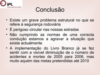 Conclusão Existe um grave problema estrutural no que se refere á segurança rodoviária É perigoso circular nas nossas estradas Não cumprindo as normas de uma correcta condução estamos a agravar a situação que existe actualmente A implementação do Livro Branco já se fez sentir com a visível diminuição de o número de acidentes e mortes de 2005 para 2006, mas muito aquém das metas pretendidas até 2010  