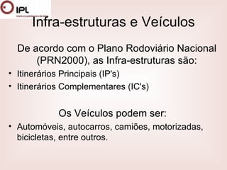 Infra-estruturas e Veículos De acordo com o Plano Rodoviário Nacional (PRN2000), as Infra-estruturas são: Itinerários Principais (IP's)  Itinerários Complementares (IC's)  Os Veículos podem ser: Automóveis, autocarros, camiões, motorizadas, bicicletas, entre outros. 