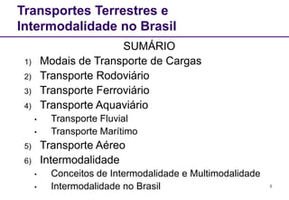 2
Transportes Terrestres e
Intermodalidade no Brasil
SUMÁRIO
1) Modais de Transporte de Cargas
2) Transporte Rodoviário
3) Transporte Ferroviário
4) Transporte Aquaviário
• Transporte Fluvial
• Transporte Marítimo
5) Transporte Aéreo
6) Intermodalidade
• Conceitos de Intermodalidade e Multimodalidade
• Intermodalidade no Brasil
 