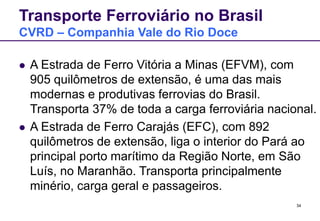 34
Transporte Ferroviário no Brasil
CVRD – Companhia Vale do Rio Doce
 A Estrada de Ferro Vitória a Minas (EFVM), com
905 quilômetros de extensão, é uma das mais
modernas e produtivas ferrovias do Brasil.
Transporta 37% de toda a carga ferroviária nacional.
 A Estrada de Ferro Carajás (EFC), com 892
quilômetros de extensão, liga o interior do Pará ao
principal porto marítimo da Região Norte, em São
Luís, no Maranhão. Transporta principalmente
minério, carga geral e passageiros.
 