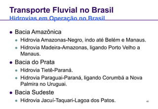 45
Transporte Fluvial no Brasil
Hidrovias em Operação no Brasil
 Bacia Amazônica
 Hidrovia Amazonas-Negro, indo até Belém e Manaus.
 Hidrovia Madeira-Amazonas, ligando Porto Velho a
Manaus.
 Bacia do Prata
 Hidrovia Tietê-Paraná.
 Hidrovia Paraguai-Paraná, ligando Corumbá a Nova
Palmira no Uruguai.
 Bacia Sudeste
 Hidrovia Jacuí-Taquari-Lagoa dos Patos.
 