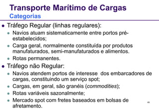 49
Transporte Marítimo de Cargas
Categorias
 Tráfego Regular (linhas regulares):
 Navios atuam sistematicamente entre portos pré-
estabelecidos;
 Carga geral, normalmente constituída por produtos
manufaturados, semi-manufaturados e alimentos.
 Rotas permanentes.
 Tráfego não Regular:
 Navios atendem portos de interesse dos embarcadores de
cargas, constituindo um serviço spot;
 Cargas, em geral, são granéis (commodities);
 Rotas variáveis sazonalmente;
 Mercado spot com fretes baseados em bolsas de
afretamento.
 