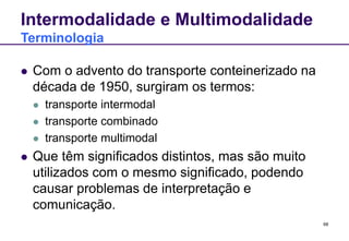 68
Intermodalidade e Multimodalidade
Terminologia
 Com o advento do transporte conteinerizado na
década de 1950, surgiram os termos:
 transporte intermodal
 transporte combinado
 transporte multimodal
 Que têm significados distintos, mas são muito
utilizados com o mesmo significado, podendo
causar problemas de interpretação e
comunicação.
 