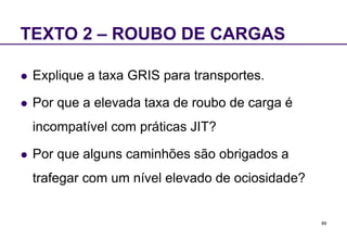 89
TEXTO 2 – ROUBO DE CARGAS
 Explique a taxa GRIS para transportes.
 Por que a elevada taxa de roubo de carga é
incompatível com práticas JIT?
 Por que alguns caminhões são obrigados a
trafegar com um nível elevado de ociosidade?
 