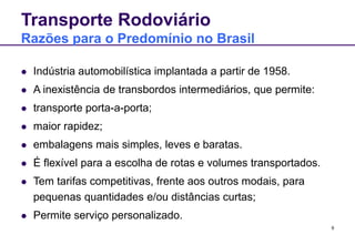 9
Transporte Rodoviário
Razões para o Predomínio no Brasil
 Indústria automobilística implantada a partir de 1958.
 A inexistência de transbordos intermediários, que permite:
 transporte porta-a-porta;
 maior rapidez;
 embalagens mais simples, leves e baratas.
 É flexível para a escolha de rotas e volumes transportados.
 Tem tarifas competitivas, frente aos outros modais, para
pequenas quantidades e/ou distâncias curtas;
 Permite serviço personalizado.
 