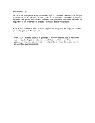 TRANSPORTESACC
MISION: Ser la empresa de transportes de carga por carretera y logística que marque
la diferencia en la industria, contribuyendo a un desarrollo sostenible e inclusivo
mediante una gestión responsable enfocada en la protección del medio ambiente, la
seguridad de las personas y el cuidado y bienestar de sus trabajadores.
VISION: Ser reconocida como la mejor empresa de transportes de carga por carretera
en nuestro país y en América Latina.
OBJETIVOS: Nuestro objetivo es garantizar a nuestros clientes, que la mercadería
que nos confían llegará a su destino en perfectas condiciones, en el tiempo
pactado, minimizando contratiempos y manteniendo la calidad de nuestro servicio
de acuerdo a sus necesidades.
 