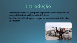 • O transporte aéreo é o transporte de pessoas e mercadorias pelo ar
com a utilização de aviões e ou helicópteros.
• Também são utilizados para transportar mercadorias de valor alto
ou urgentes.
 