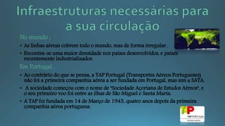 No mundo :
• As linhas aéreas cobrem todo o mundo, mas de forma irregular .
• Encontra-se uma maior densidade nos países desenvolvidos, e países
recentemente industrializados.
Em Portugal :
• Ao contrário do que se pensa, a TAP Portugal (Transportes Aéreos Portugueses)
não foi a primeira companhia aérea a ser fundada em Portugal, mas sim a SATA.
• A sociedade começou com o nome de "Sociedade Açoriana de Estudos Aéreos", e
o seu primeiro voo foi entre as ilhas de São Miguel e Santa Maria.
• A TAP foi fundada em 14 de Março de 1945, quatro anos depois da primeira
companhia aérea portuguesa.
 