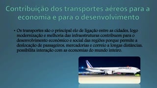 • Os transportes são o principal elo de ligação entre as cidades, logo
modernização e melhoria das infraestruturas contribuem para o
desenvolvimento económico e social das regiões porque permite a
deslocação de passageiros, mercadorias e correio a longas distâncias,
possibilita interação com as economias do mundo inteiro.
 