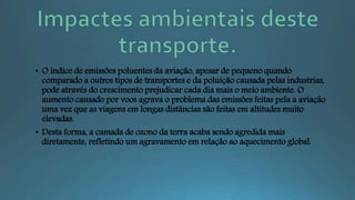 • O índice de emissões poluentes da aviação, apesar de pequeno quando
comparado a outros tipos de transportes e da poluição causada pelas industrias,
pode através do crescimento prejudicar cada dia mais o meio ambiente. O
aumento causado por voos agrava o problema das emissões feitas pela a aviação
uma vez que as viagens em longas distâncias são feitas em altitudes muito
elevadas.
• Desta forma, a camada de ozono da terra acaba sendo agredida mais
diretamente, refletindo um agravamento em relação ao aquecimento global.
 