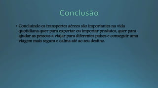 • Concluindo os transportes aéreos são importantes na vida
quotidiana quer para exportar ou importar produtos, quer para
ajudar as pessoas a viajar para diferentes países e conseguir uma
viagem mais segura e calma até ao seu destino.
 