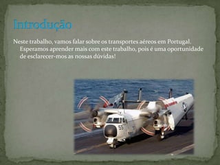 Neste trabalho, vamos falar sobre os transportes aéreos em Portugal.
  Esperamos aprender mais com este trabalho, pois é uma oportunidade
  de esclarecer-mos as nossas dúvidas!
 