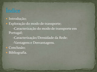  Introdução;
 Exploração do modo de transporte;
     -Caracterização do modo de transporte em
  Portugal;
     -Caracterização/Densidade da Rede;
     -Vantagens e Desvantagens.
 Conclusão;
 Bibliografia.
 