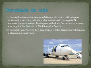 Em Portugal, o transporte aéreo é relativamente pouco utilizado nas
  deslocações internas, pelo tamanho reduzido do nosso país. No
  entanto, é o meio mais utilizado para as deslocações entre o continente
  e as Regiões Autónomas da Madeira e dos Açores.
Em portugal existem cerca de 9 aeroportos, e neles diariamente descolam
  e aterram muitos aviões.
 