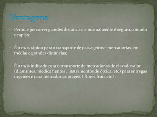 • Permite percorrer grandes distancias, e normalmente é seguro, comodo
  e rápido;

• É o mais rápido para o transporte de passageiros e mercadorias, em
  médias e grandes distâncias;

• É o mais indicado para o transporte de mercadorias de elevado valor
  (diamantes, medicamentos , instrumentos de óptica, etc) para entregas
  urgentes e para mercadorias prágeis ( flores,fruta,etc) .
 