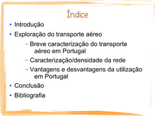 Índice
●   Introdução
●   Exploração do transporte aéreo
        –Breve caracterização do transporte
          aéreo em Portugal
       – Caracterização/densidade da rede
       – Vantagens e desvantagens da utilização
          em Portugal
●   Conclusão
●   Bibliografia
 