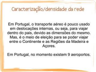 Caracterização/densidade da rede

Em Portugal, o transporte aéreo é pouco usado
 em deslocações internas, ou seja, para viajar
dentro do pais, devido as dimensões do mesmo.
 Mas, é o meio de eleição para se poder viajar
 entre o Continente e as Regiões da Madeira e
                     Açores.

Em Portugal, no momento existem 9 aeroportos.
 