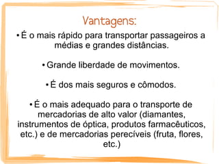 Vantagens:
●   É o mais rápido para transportar passageiros a
            médias e grandes distâncias.

          ●   Grande liberdade de movimentos.

              ●   É dos mais seguros e cômodos.

     É o mais adequado para o transporte de
      ●

      mercadorias de alto valor (diamantes,
instrumentos de óptica, produtos farmacêuticos,
 etc.) e de mercadorias perecíveis (fruta, flores,
                      etc.)
 