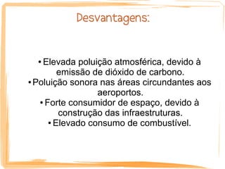 Desvantagens:


  ● Elevada poluição atmosférica, devido à
         emissão de dióxido de carbono.
● Poluição sonora nas áreas circundantes aos

                  aeroportos.
   ● Forte consumidor de espaço, devido à

         construção das infraestruturas.
      ● Elevado consumo de combustível.
 