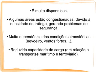 ●   É muito dispendioso.

●   Algumas áreas estão congestionadas, devido à
     densidade do tráfego, gerando problemas de
                     segurança.

●   Muita dependência das condições atmosféricas
             (nevoeiro, ventos fortes…).

    ●   Reduzida capacidade de carga (em relação a
            transportes marítimo e ferroviário).
 