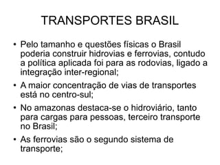 TRANSPORTES BRASIL Pelo tamanho e questões físicas o Brasil poderia construir hidrovias e ferrovias, contudo a política aplicada foi para as rodovias, ligado a integração inter-regional; A maior concentração de vias de transportes está no centro-sul; No amazonas destaca-se o hidroviário, tanto para cargas para pessoas, terceiro transporte no Brasil; As ferrovias são o segundo sistema de transporte; 