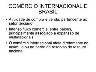 COMÉRCIO INTERNACIONAL E BRASIL Atividade de compra e venda, pertencente ao setor terciário; Intenso fluxo comercial entre países, principalmente associado a expansão de multinacionais; O comércio internacional afeta diretamente no acúmulo ou na perda de reservas do tesouro nacional; 