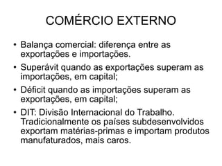 COMÉRCIO EXTERNO Balança comercial: diferença entre as exportações e importações.  Superávit quando as exportações superam as importações, em capital; Déficit quando as importações superam as exportações, em capital; DIT: Divisão Internacional do Trabalho. Tradicionalmente os países subdesenvolvidos exportam matérias-primas e importam produtos manufaturados, mais caros. 