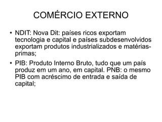 COMÉRCIO EXTERNO NDIT: Nova Dit: países ricos exportam tecnologia e capital e países subdesenvolvidos exportam produtos industrializados e matérias-primas; PIB: Produto Interno Bruto, tudo que um país produz em um ano, em capital. PNB: o mesmo PIB com acréscimo de entrada e saída de capital; 