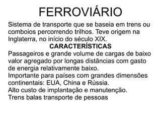 FERROVIÁRIO Sistema de transporte que se baseia em trens ou comboios percorrendo trilhos. Teve origem na Inglaterra, no início do século XIX. CARACTERÍSTICAS Passageiros e grande volume de cargas de baixo valor agregado por longas distâncias com gasto de energia relativamente baixo. Importante para países com grandes dimensões continentais: EUA, China e Rússia. Alto custo de implantação e manutenção. Trens balas transporte de pessoas 