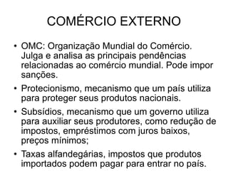 COMÉRCIO EXTERNO OMC: Organização Mundial do Comércio. Julga e analisa as principais pendências relacionadas ao comércio mundial. Pode impor sanções. Protecionismo, mecanismo que um país utiliza para proteger seus produtos nacionais. Subsídios, mecanismo que um governo utiliza para auxiliar seus produtores, como redução de impostos, empréstimos com juros baixos, preços mínimos; Taxas alfandegárias, impostos que produtos importados podem pagar para entrar no país. 