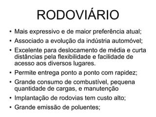 RODOVIÁRIO Mais expressivo e de maior preferência atual; Associado a evolução da indústria automóvel; Excelente para deslocamento de média e curta distâncias pela flexibilidade e facilidade de acesso aos diversos lugares. Permite entrega ponto a ponto com rapidez; Grande consumo de combustível, pequena quantidade de cargas, e manutenção Implantação de rodovias tem custo alto; Grande emissão de poluentes; 