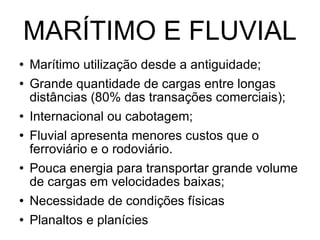 MARÍTIMO E FLUVIAL Marítimo utilização desde a antiguidade; Grande quantidade de cargas entre longas distâncias (80% das transações comerciais); Internacional ou cabotagem; Fluvial apresenta menores custos que o ferroviário e o rodoviário.  Pouca energia para transportar grande volume de cargas em velocidades baixas; Necessidade de condições físicas Planaltos e planícies  