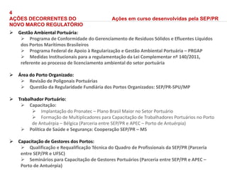 4
AÇÕES DECORRENTES DO
NOVO MARCO REGULATÓRIO
 Gestão Ambiental Portuária:
 Programa de Conformidade do Gerenciamento de Resíduos Sólidos e Efluentes Líquidos
dos Portos Marítimos Brasileiros
 Programa Federal de Apoio à Regularização e Gestão Ambiental Portuária – PRGAP
 Medidas Institucionais para a regulamentação da Lei Complementar nº 140/2011,
referente ao processo de licenciamento ambiental do setor portuária
 Área do Porto Organizado:
 Revisão de Poligonais Portuárias
 Questão da Regularidade Fundiária dos Portos Organizados: SEP/PR-SPU/MP
 Trabalhador Portuário:
 Capacitação:
 Implantação do Pronatec – Plano Brasil Maior no Setor Portuário
 Formação de Multiplicadores para Capacitação de Trabalhadores Portuários no Porto
de Antuérpia – Bélgica (Parceria entre SEP/PR e APEC – Porto de Antuérpia)
 Política de Saúde e Segurança: Cooperação SEP/PR – MS
 Capacitação de Gestores dos Portos:
 Qualificação e Requalificação Técnica do Quadro de Profissionais da SEP/PR (Parceria
entre SEP/PR e UFSC)
 Seminários para Capacitação de Gestores Portuários (Parceria entre SEP/PR e APEC –
Porto de Antuérpia)
Ações em curso desenvolvidas pela SEP/PR
 