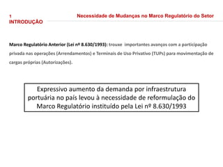 1
INTRODUÇÃO
Necessidade de Mudanças no Marco Regulatório do Setor
Marco Regulatório Anterior (Lei nº 8.630/1993): trouxe importantes avanços com a participação
privada nas operações (Arrendamentos) e Terminais de Uso Privativo (TUPs) para movimentação de
cargas próprias (Autorizações).
Expressivo aumento da demanda por infraestrutura
portuária no país levou à necessidade de reformulação do
Marco Regulatório instituído pela Lei nº 8.630/1993
 