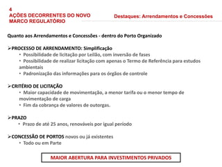 Quanto aos Arrendamentos e Concessões - dentro do Porto Organizado
PROCESSO DE ARRENDAMENTO: Simplificação
• Possibilidade de licitação por Leilão, com inversão de fases
• Possibilidade de realizar licitação com apenas o Termo de Referência para estudos
ambientais
• Padronização das informações para os órgãos de controle
CRITÉRIO DE LICITAÇÃO
• Maior capacidade de movimentação, a menor tarifa ou o menor tempo de
movimentação de carga
• Fim da cobrança de valores de outorgas.
PRAZO
• Prazo de até 25 anos, renováveis por igual período
CONCESSÃO DE PORTOS novos ou já existentes
• Todo ou em Parte
Destaques: Arrendamentos e Concessões
MAIOR ABERTURA PARA INVESTIMENTOS PRIVADOS
4
AÇÕES DECORRENTES DO NOVO
MARCO REGULATÓRIO
 