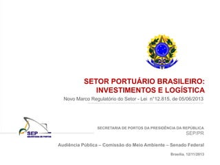 SECRETARIA DE PORTOS DA PRESIDÊNCIA DA REPÚBLICA
SEP/PR
SETOR PORTUÁRIO BRASILEIRO:
INVESTIMENTOS E LOGÍSTICA
Novo Marco Regulatório do Setor - Lei n°12.815, de 05/06/2013
Audiência Pública – Comissão do Meio Ambiente – Senado Federal
Brasília, 12/11/2013
 