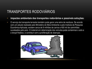 TRANSPORTES RODOVIÁRIOS
• impactes ambientais dos transportes rodoviários e possíveis soluções:
• O serviço de transporte terrestre também pode gerar uma série de resíduos. De acordo
com um estudo realizado pelo Ministério do Meio Ambiente e pelo Instituto de Pesquisa
Econômica Aplicada, existem cerca de 9 milhões de carros e 400 mil de caminhões
sucateados pelo país. O material em deterioração dos veículos pode contaminar o solo e
o lençol freático, e contribuir com a proliferação de doenças.
 