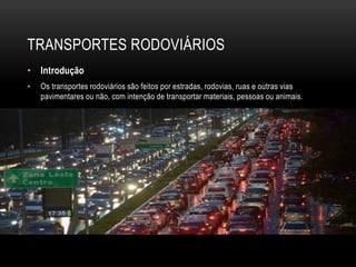 TRANSPORTES RODOVIÁRIOS
• Introdução
• Os transportes rodoviários são feitos por estradas, rodovias, ruas e outras vias
pavimentares ou não, com intenção de transportar materiais, pessoas ou animais.
 