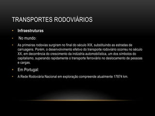 TRANSPORTES RODOVIÁRIOS
• Infraestruturas
• No mundo:
• As primeiras rodovias surgiram no final do século XIX, substituindo as estradas de
carruagens. Porém, o desenvolvimento efetivo do transporte rodoviário ocorreu no século
XX, em decorrência do crescimento da indústria automobilística, um dos símbolos do
capitalismo, superando rapidamente o transporte ferroviário no deslocamento de pessoas
e cargas.
• Em Portugal:
• A Rede Rodoviária Nacional em exploração compreende atualmente 17874 km.
 