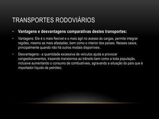 TRANSPORTES RODOVIÁRIOS
• Vantagens e desvantagens comparativas destes transportes:
• Vantagens: Ele é o mais flexível e o mais ágil no acesso às cargas, permite integrar
regiões, mesmo as mais afastadas, bem como o interior dos países. Nesses casos,
principalmente quando não há outros modais disponíveis.
• Desvantagens:- a quantidade excessiva de veículos ajuda a provocar
congestionamentos, trazendo transtornos ao trânsito bem como a toda população,
inclusive aumentando o consumo de combustíveis, agravando a situação do país que é
importador líquido de petróleo;
 