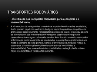 TRANSPORTES RODOVIÁRIOS
• contribuição dos transportes rodoviários para a economia e o
desenvolvimento:
• A infraestrutura de transporte tem uma série de impactos benéficos sobre a sociedade,
tendo, por isso, papel vital no alcance de alguns elementos prioritários em políticas de
promoção do desenvolvimento. Pelo resgate histórico deste estudo, evidenciou-se como
as externalidades dos investimentos em transportes possibilitaram integração e
desenvolvimento em alguns países selecionados. Além do mais, evidenciou-se o caráter
anteriormente concorrencial entre as modalidades, o que significava predomínio de um
modal e abandono do outro (primeiro, hidrovia e ferrovia; depois, ferrovia e rodovia e,
atualmente, o interesse pela complementaridade entre as modalidades, a
intermodalidade). Essa nova realidade tem possibilitado a reativação das ferrovias e
novos investimentos em várias partes do mundo.
 