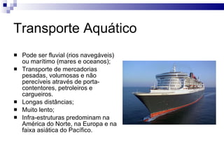 Transporte Aquático Pode ser fluvial (rios navegáveis) ou marítimo (mares e oceanos); Transporte de mercadorias pesadas, volumosas e não perecíveis através de porta-contentores, petroleiros e cargueiros. Longas distâncias; Muito lento; Infra-estruturas predominam na América do Norte, na Europa e na faixa asiática do Pacífico. 