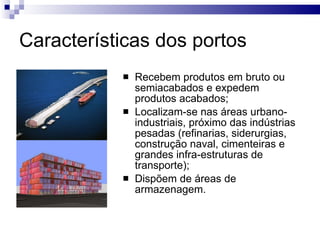 Características dos portos Recebem produtos em bruto ou semiacabados e expedem produtos acabados; Localizam-se nas áreas urbano-industriais, próximo das indústrias pesadas (refinarias, siderurgias, construção naval, cimenteiras e grandes infra-estruturas de transporte); Dispõem de áreas de armazenagem. 